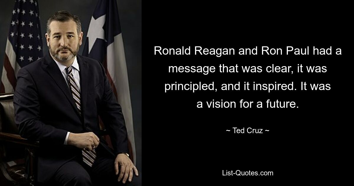 Ronald Reagan and Ron Paul had a message that was clear, it was principled, and it inspired. It was a vision for a future. — © Ted Cruz