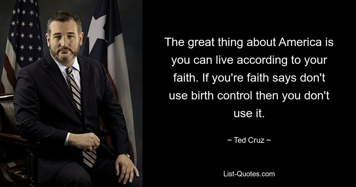 The great thing about America is you can live according to your faith. If you're faith says don't use birth control then you don't use it. — © Ted Cruz