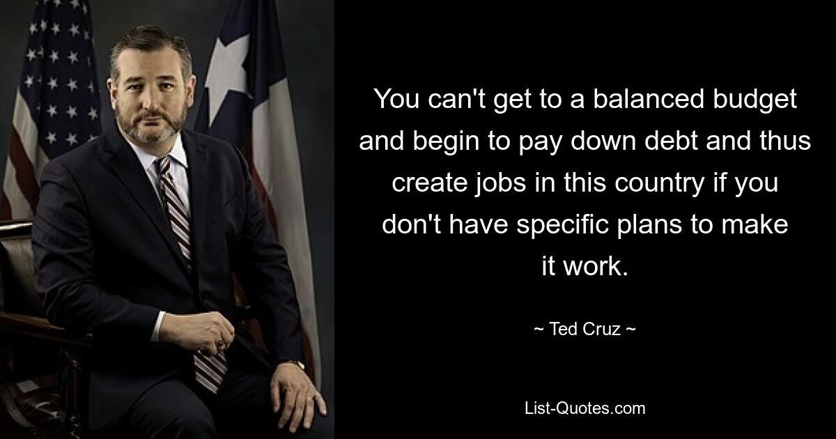 You can't get to a balanced budget and begin to pay down debt and thus create jobs in this country if you don't have specific plans to make it work. — © Ted Cruz