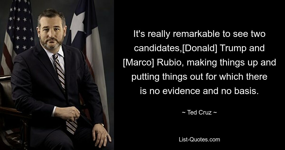 It's really remarkable to see two candidates,[Donald] Trump and [Marco] Rubio, making things up and putting things out for which there is no evidence and no basis. — © Ted Cruz