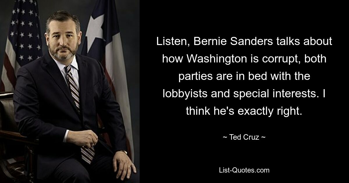 Listen, Bernie Sanders talks about how Washington is corrupt, both parties are in bed with the lobbyists and special interests. I think he's exactly right. — © Ted Cruz