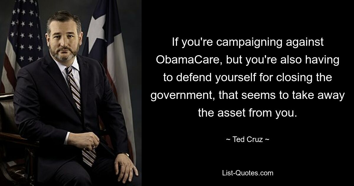 If you're campaigning against ObamaCare, but you're also having to defend yourself for closing the government, that seems to take away the asset from you. — © Ted Cruz