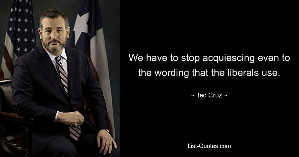 We have to stop acquiescing even to the wording that the liberals use. — © Ted Cruz