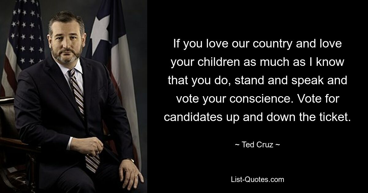 If you love our country and love your children as much as I know that you do, stand and speak and vote your conscience. Vote for candidates up and down the ticket. — © Ted Cruz