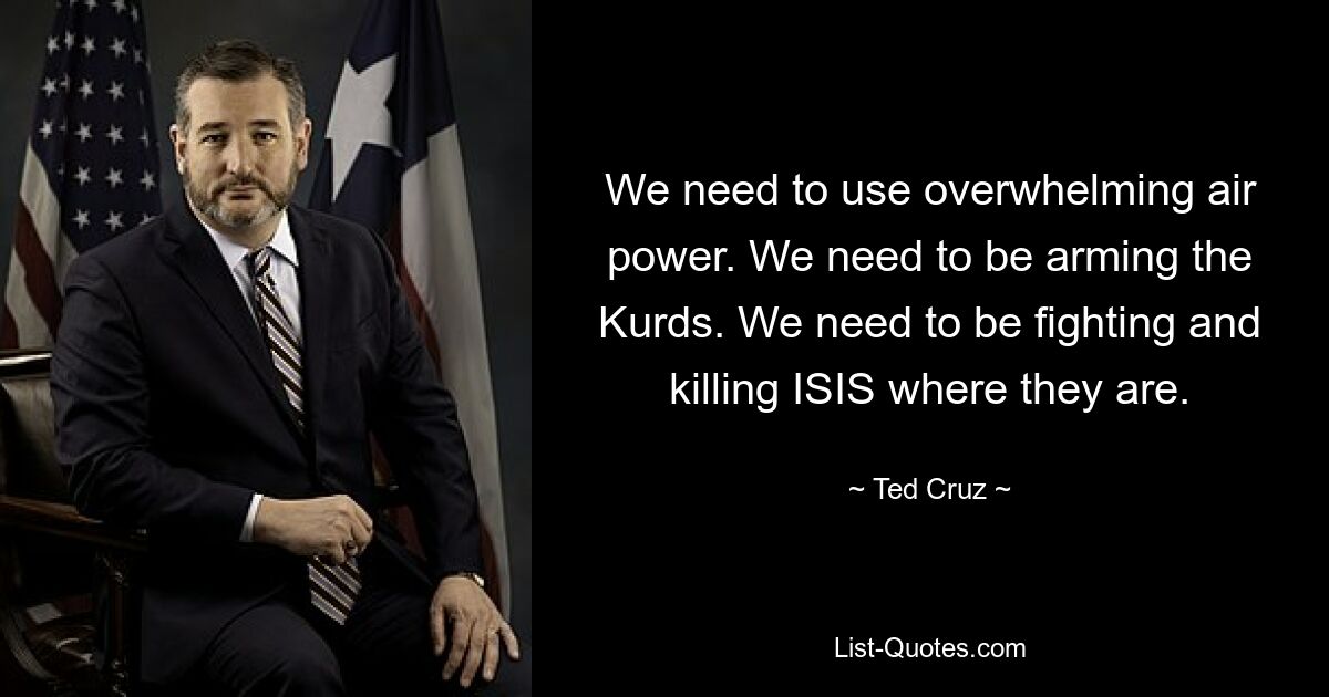 We need to use overwhelming air power. We need to be arming the Kurds. We need to be fighting and killing ISIS where they are. — © Ted Cruz