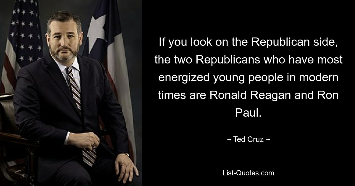 If you look on the Republican side, the two Republicans who have most energized young people in modern times are Ronald Reagan and Ron Paul. — © Ted Cruz