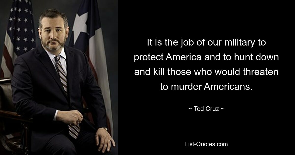 It is the job of our military to protect America and to hunt down and kill those who would threaten to murder Americans. — © Ted Cruz