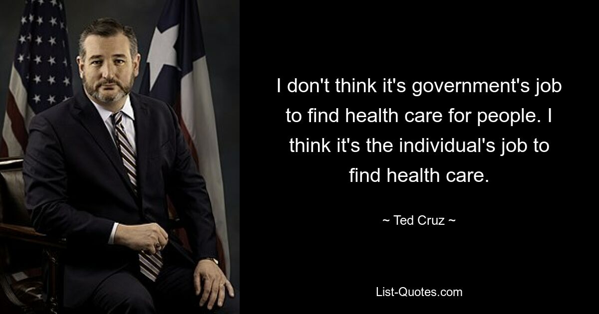 I don't think it's government's job to find health care for people. I think it's the individual's job to find health care. — © Ted Cruz