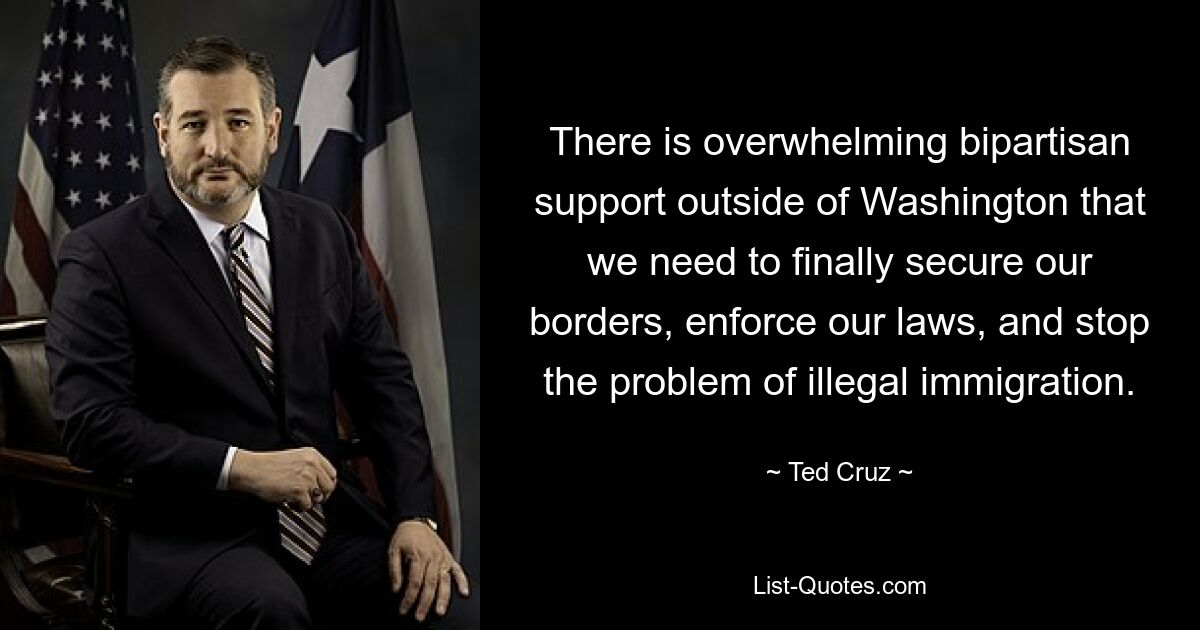 There is overwhelming bipartisan support outside of Washington that we need to finally secure our borders, enforce our laws, and stop the problem of illegal immigration. — © Ted Cruz