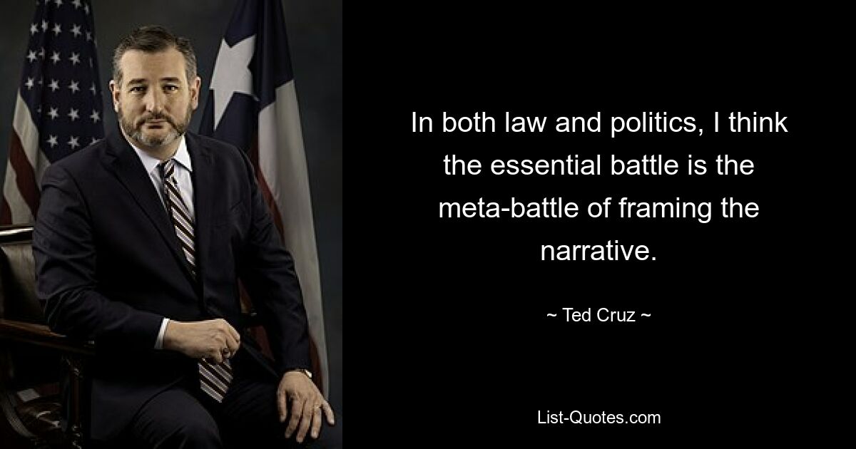 In both law and politics, I think the essential battle is the meta-battle of framing the narrative. — © Ted Cruz