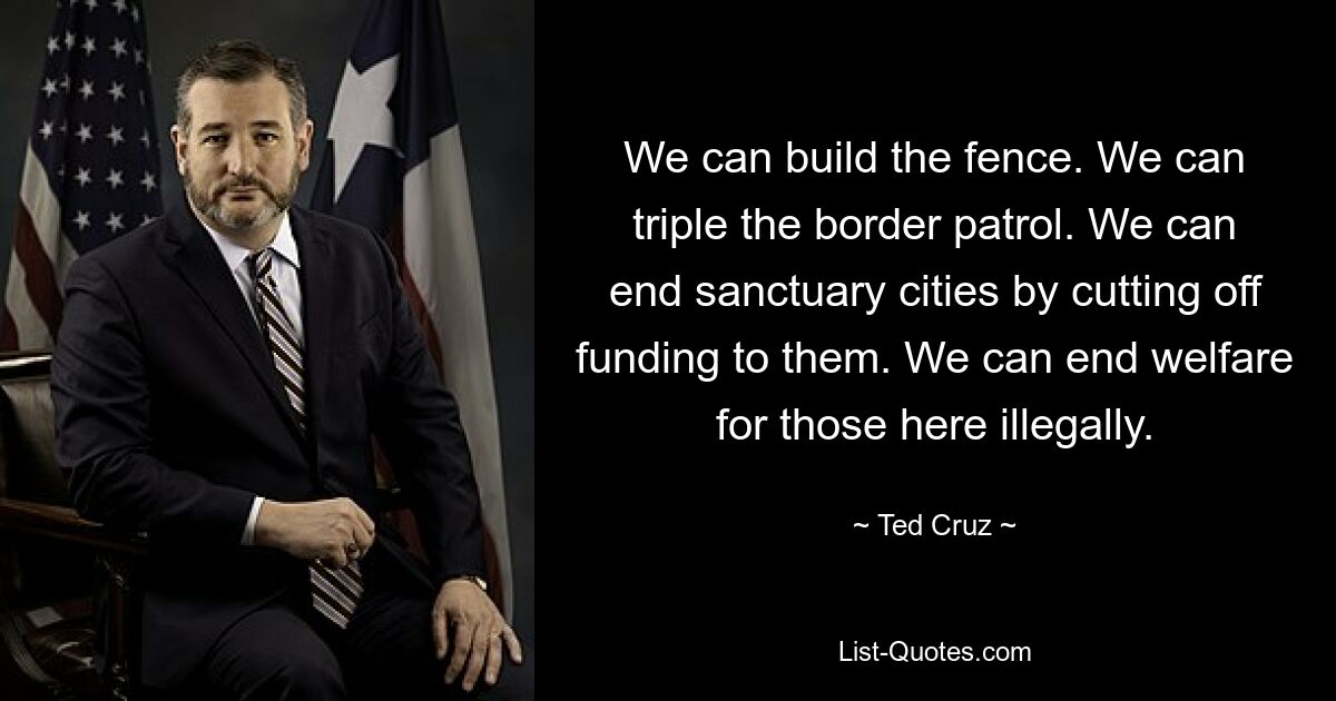 We can build the fence. We can triple the border patrol. We can end sanctuary cities by cutting off funding to them. We can end welfare for those here illegally. — © Ted Cruz