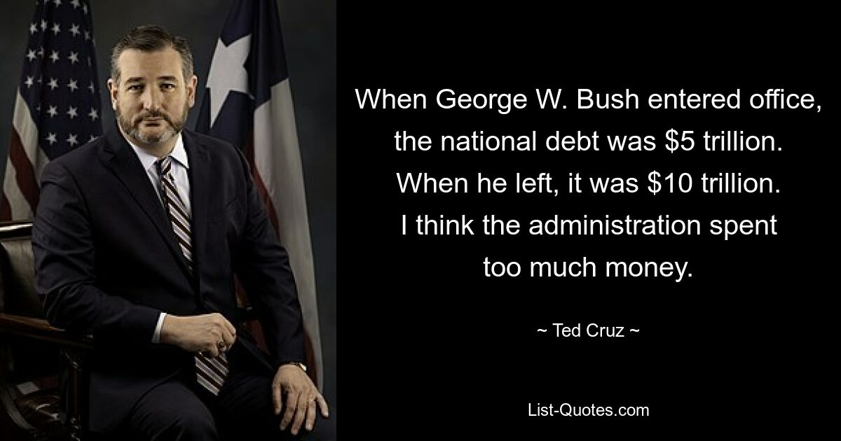 When George W. Bush entered office, the national debt was $5 trillion. When he left, it was $10 trillion. I think the administration spent too much money. — © Ted Cruz