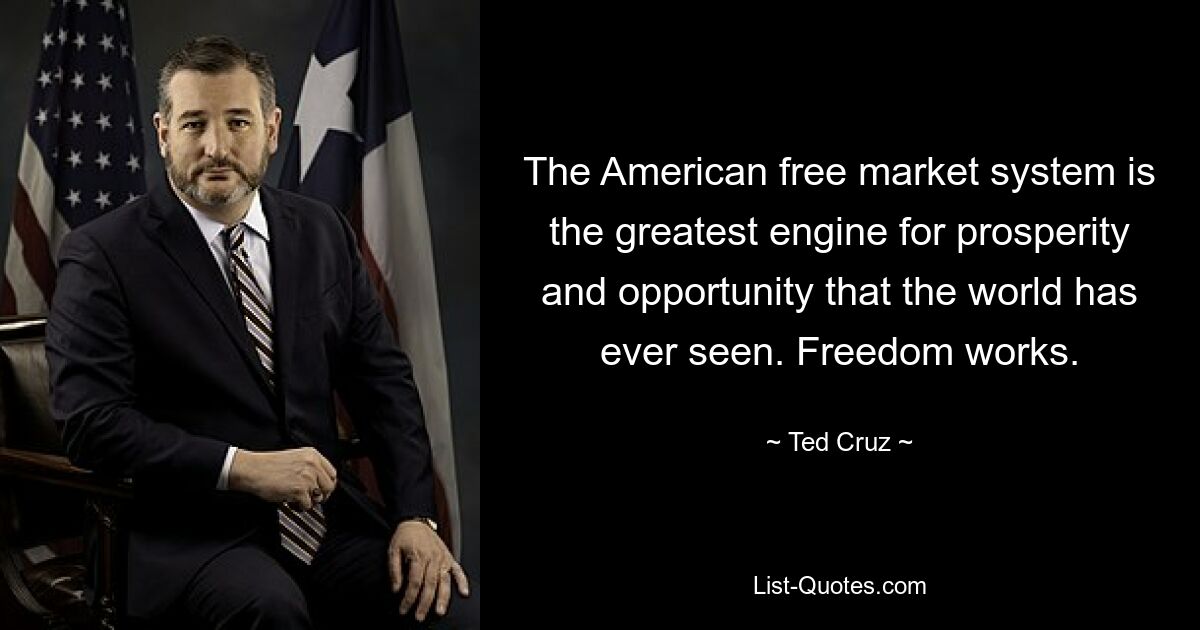 The American free market system is the greatest engine for prosperity and opportunity that the world has ever seen. Freedom works. — © Ted Cruz