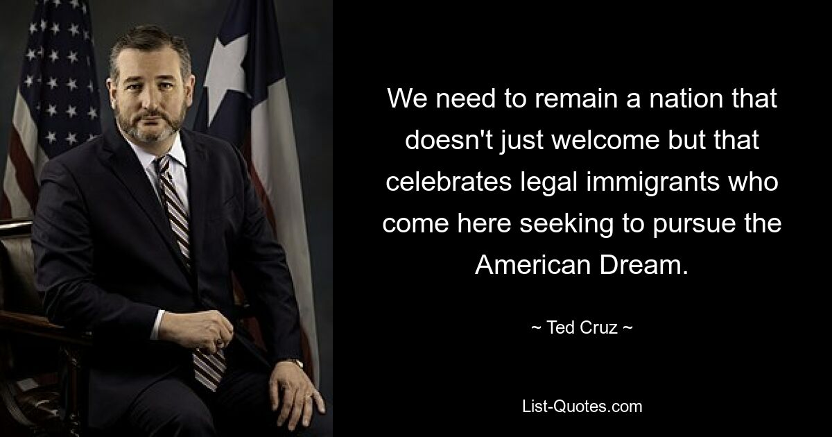 We need to remain a nation that doesn't just welcome but that celebrates legal immigrants who come here seeking to pursue the American Dream. — © Ted Cruz