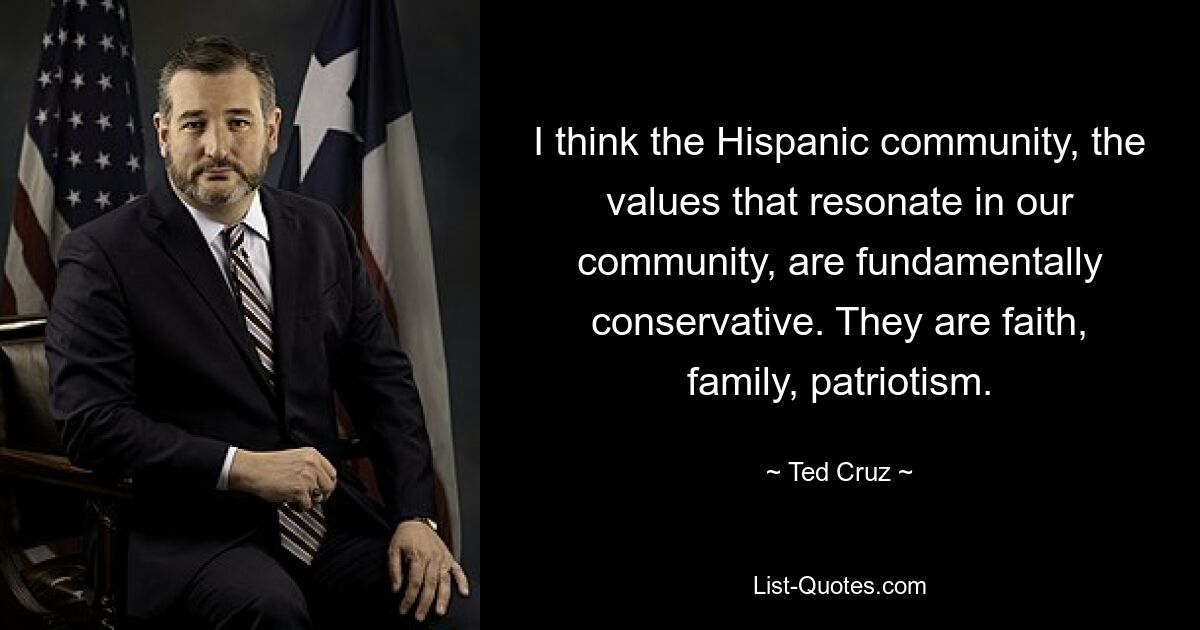 I think the Hispanic community, the values that resonate in our community, are fundamentally conservative. They are faith, family, patriotism. — © Ted Cruz