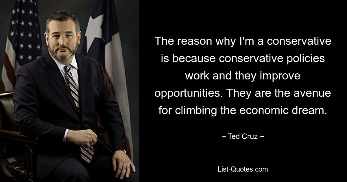 The reason why I'm a conservative is because conservative policies work and they improve opportunities. They are the avenue for climbing the economic dream. — © Ted Cruz