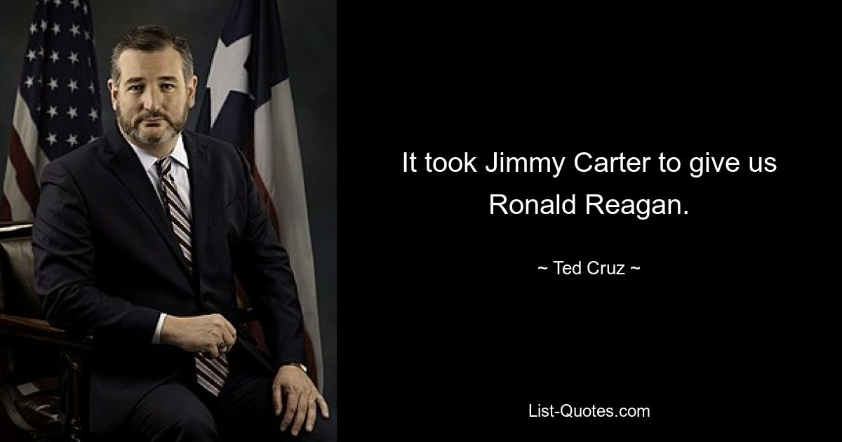 It took Jimmy Carter to give us Ronald Reagan. — © Ted Cruz