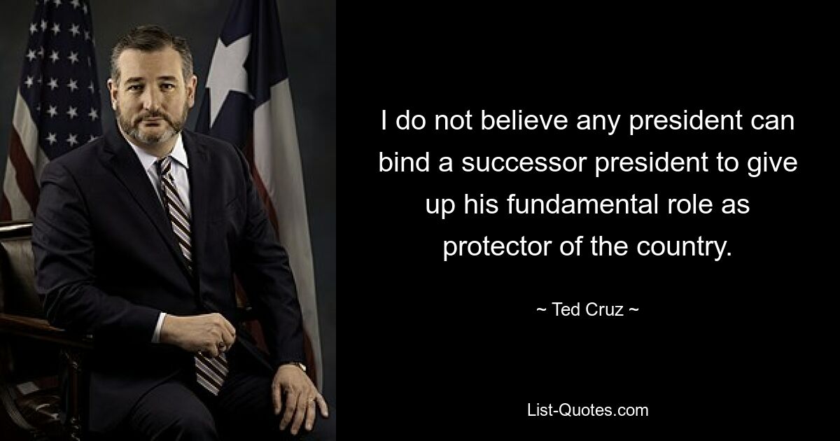 I do not believe any president can bind a successor president to give up his fundamental role as protector of the country. — © Ted Cruz