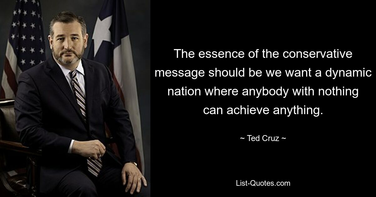 The essence of the conservative message should be we want a dynamic nation where anybody with nothing can achieve anything. — © Ted Cruz