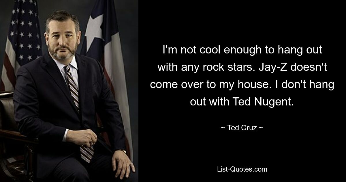 I'm not cool enough to hang out with any rock stars. Jay-Z doesn't come over to my house. I don't hang out with Ted Nugent. — © Ted Cruz