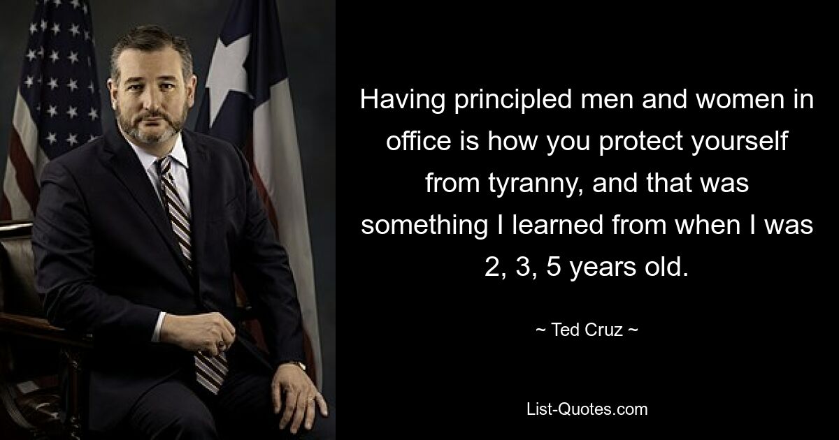 Having principled men and women in office is how you protect yourself from tyranny, and that was something I learned from when I was 2, 3, 5 years old. — © Ted Cruz