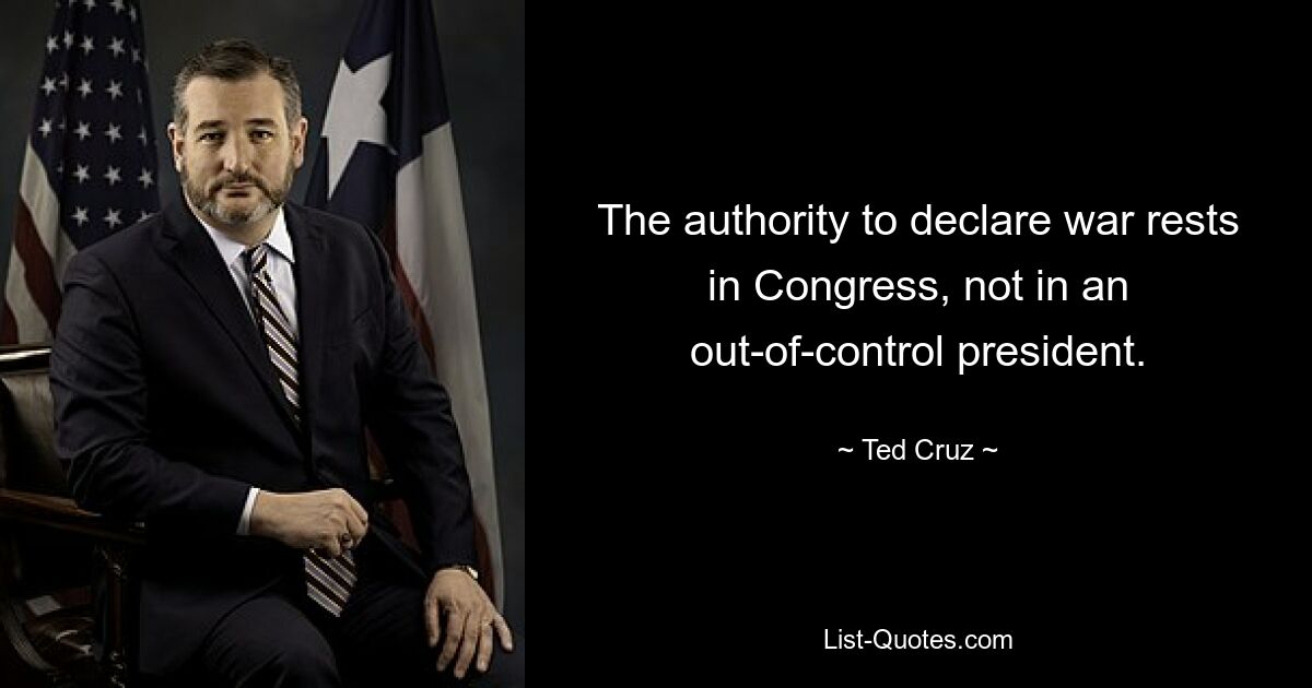 The authority to declare war rests in Congress, not in an out-of-control president. — © Ted Cruz