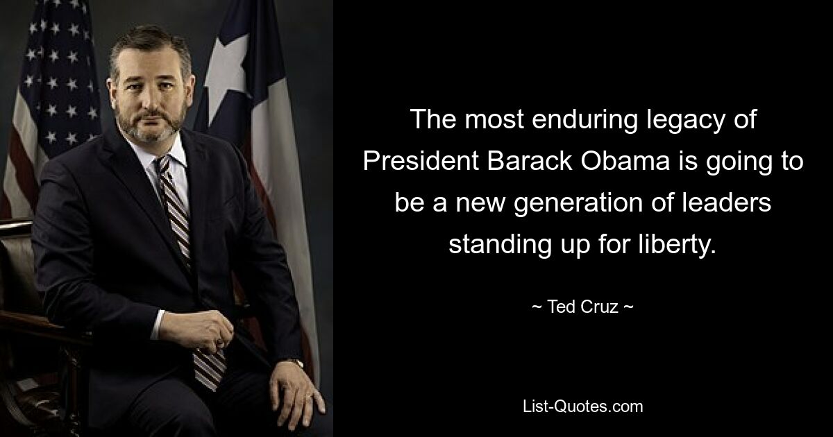 The most enduring legacy of President Barack Obama is going to be a new generation of leaders standing up for liberty. — © Ted Cruz