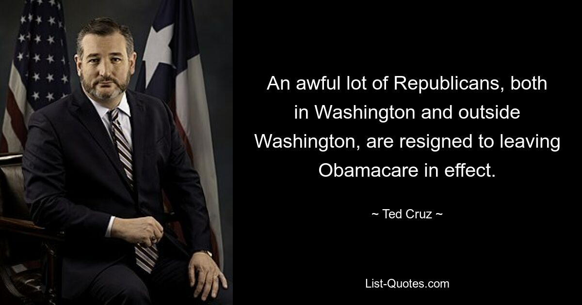 An awful lot of Republicans, both in Washington and outside Washington, are resigned to leaving Obamacare in effect. — © Ted Cruz