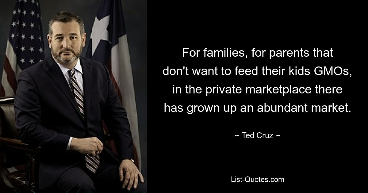 For families, for parents that don't want to feed their kids GMOs, in the private marketplace there has grown up an abundant market. — © Ted Cruz