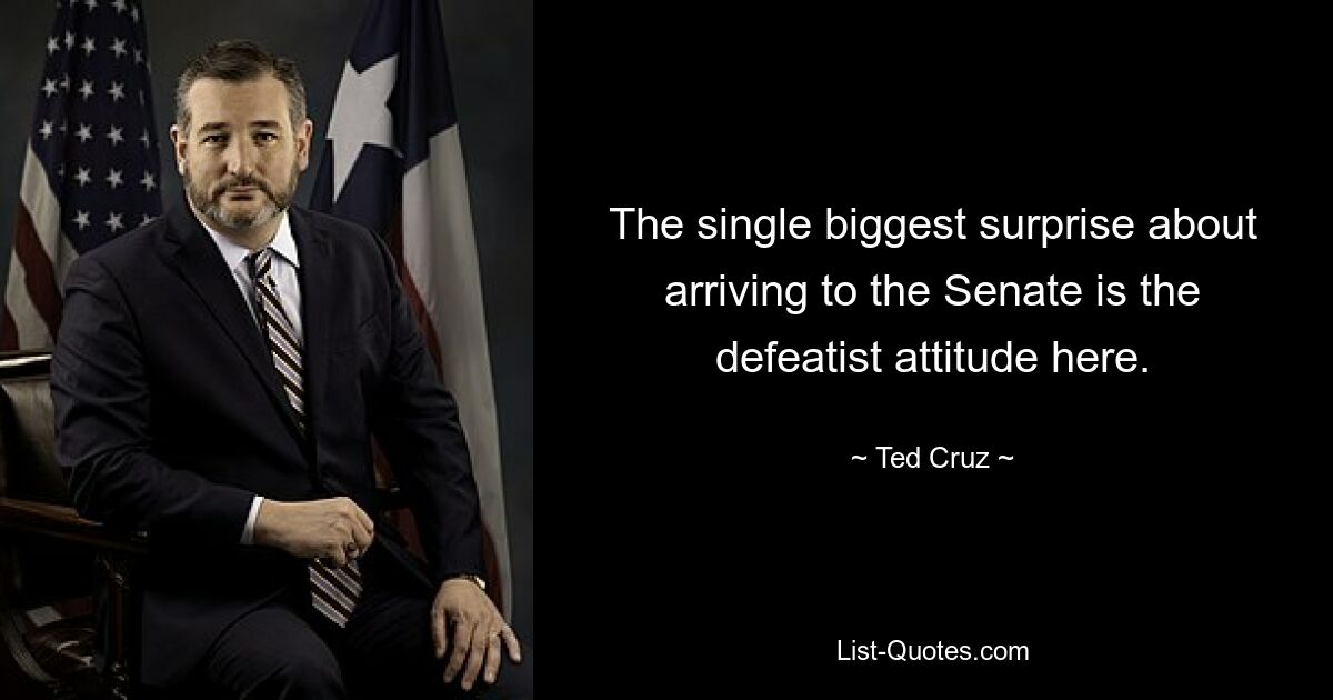 The single biggest surprise about arriving to the Senate is the defeatist attitude here. — © Ted Cruz