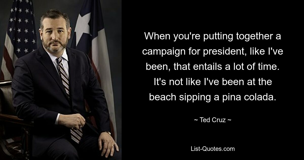 When you're putting together a campaign for president, like I've been, that entails a lot of time. It's not like I've been at the beach sipping a pina colada. — © Ted Cruz