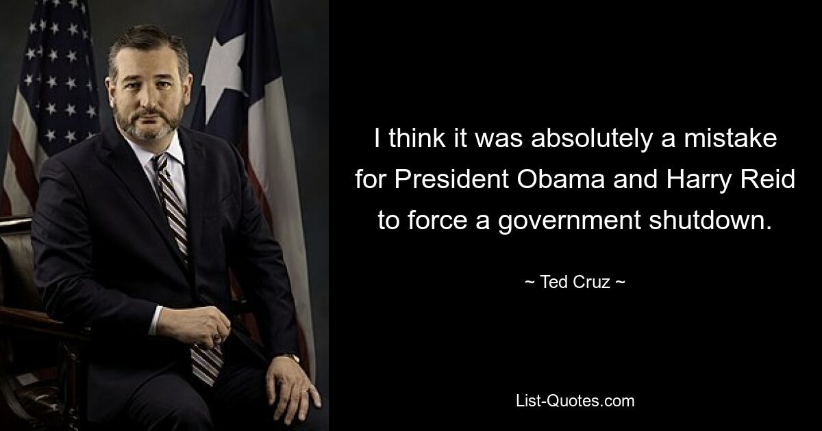 I think it was absolutely a mistake for President Obama and Harry Reid to force a government shutdown. — © Ted Cruz