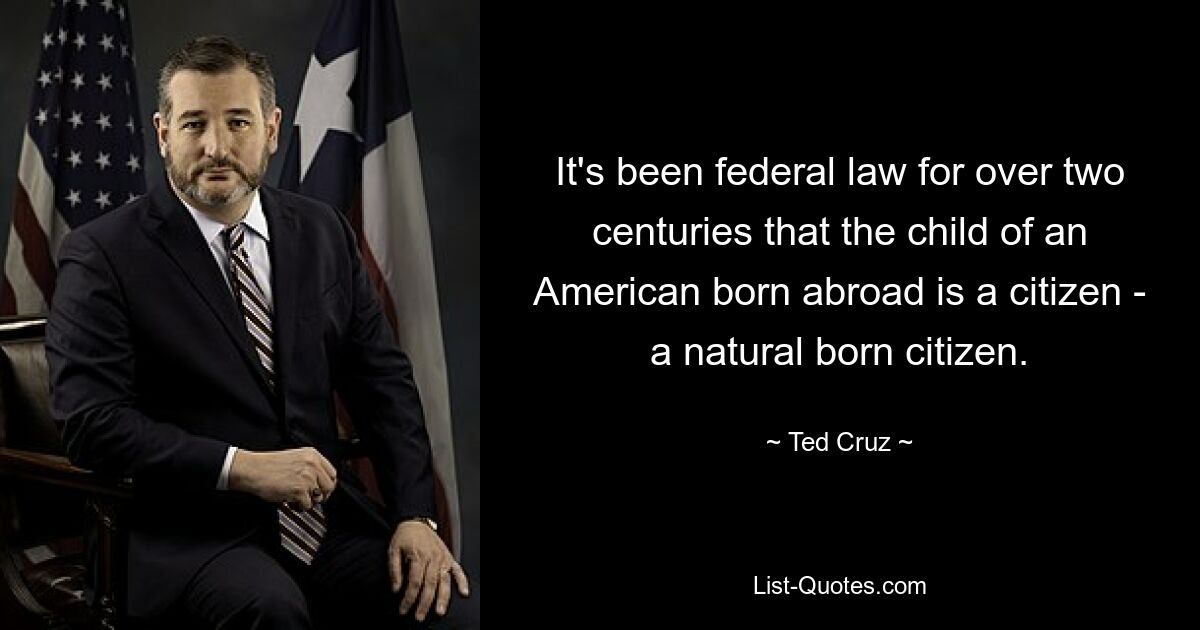 It's been federal law for over two centuries that the child of an American born abroad is a citizen - a natural born citizen. — © Ted Cruz