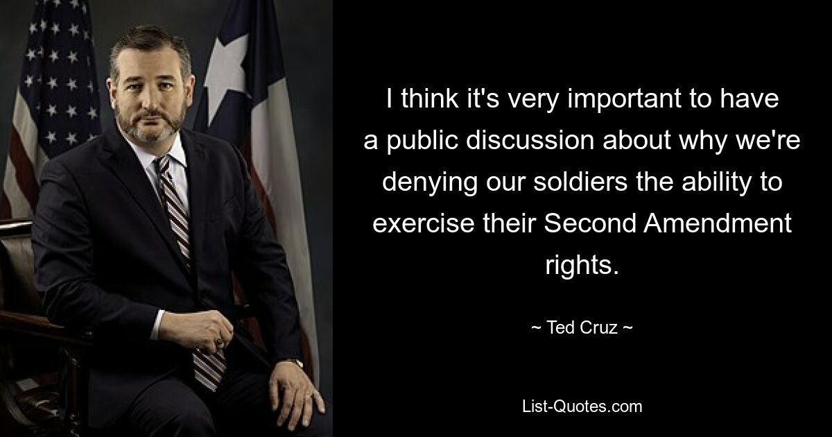 I think it's very important to have a public discussion about why we're denying our soldiers the ability to exercise their Second Amendment rights. — © Ted Cruz