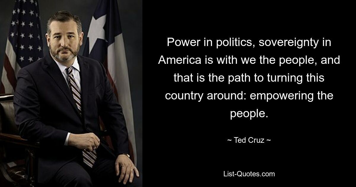 Power in politics, sovereignty in America is with we the people, and that is the path to turning this country around: empowering the people. — © Ted Cruz