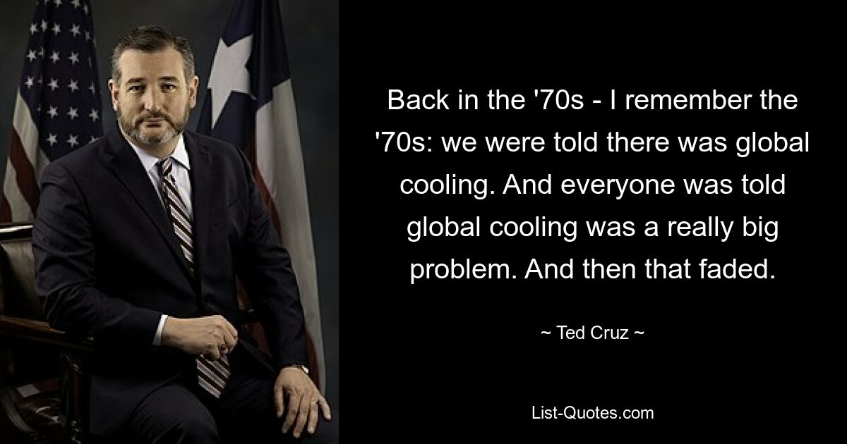 Back in the '70s - I remember the '70s: we were told there was global cooling. And everyone was told global cooling was a really big problem. And then that faded. — © Ted Cruz