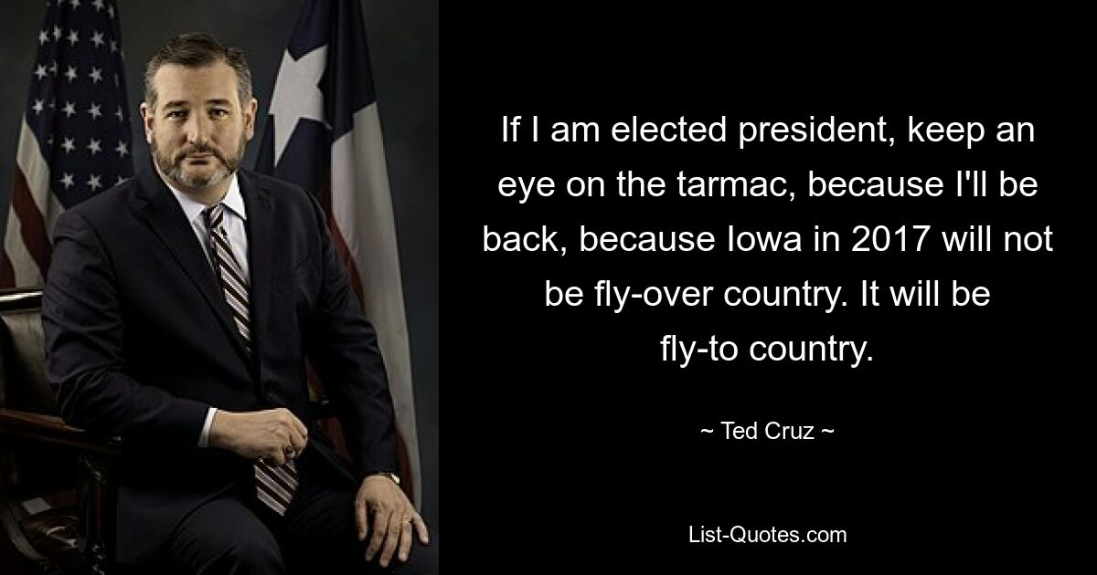 If I am elected president, keep an eye on the tarmac, because I'll be back, because Iowa in 2017 will not be fly-over country. It will be fly-to country. — © Ted Cruz