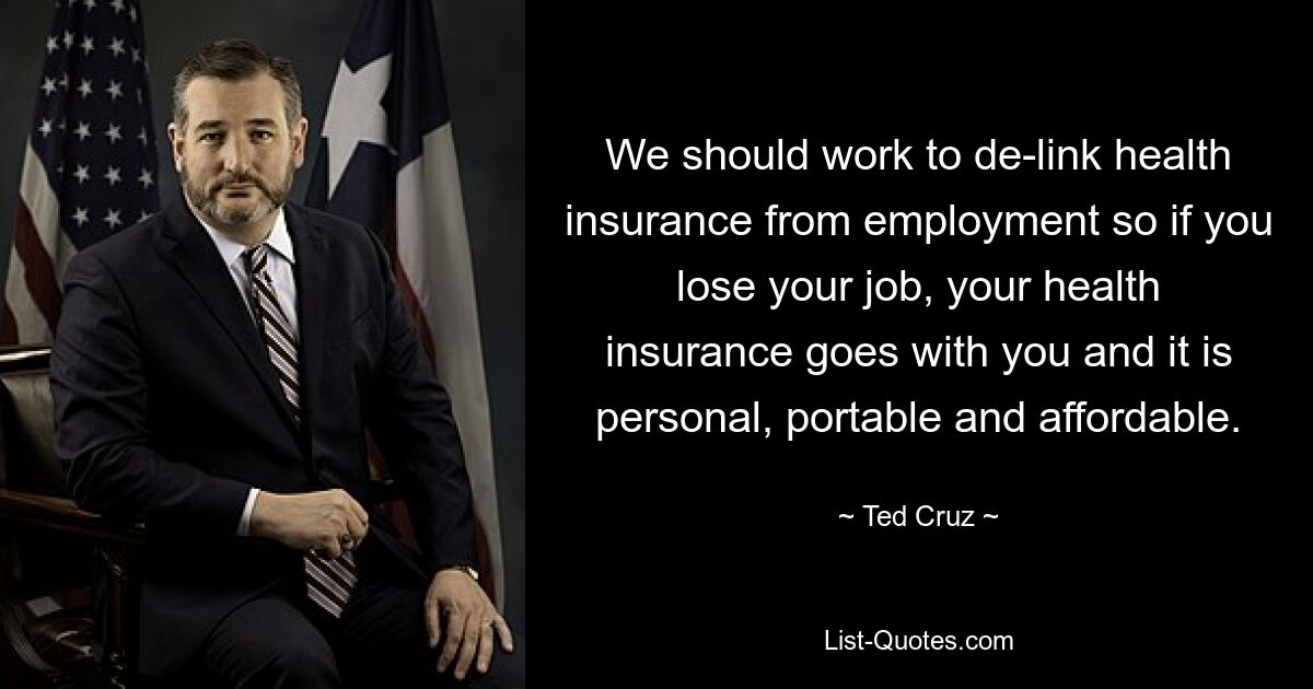 We should work to de-link health insurance from employment so if you lose your job, your health insurance goes with you and it is personal, portable and affordable. — © Ted Cruz