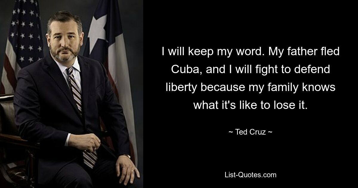 I will keep my word. My father fled Cuba, and I will fight to defend liberty because my family knows what it's like to lose it. — © Ted Cruz