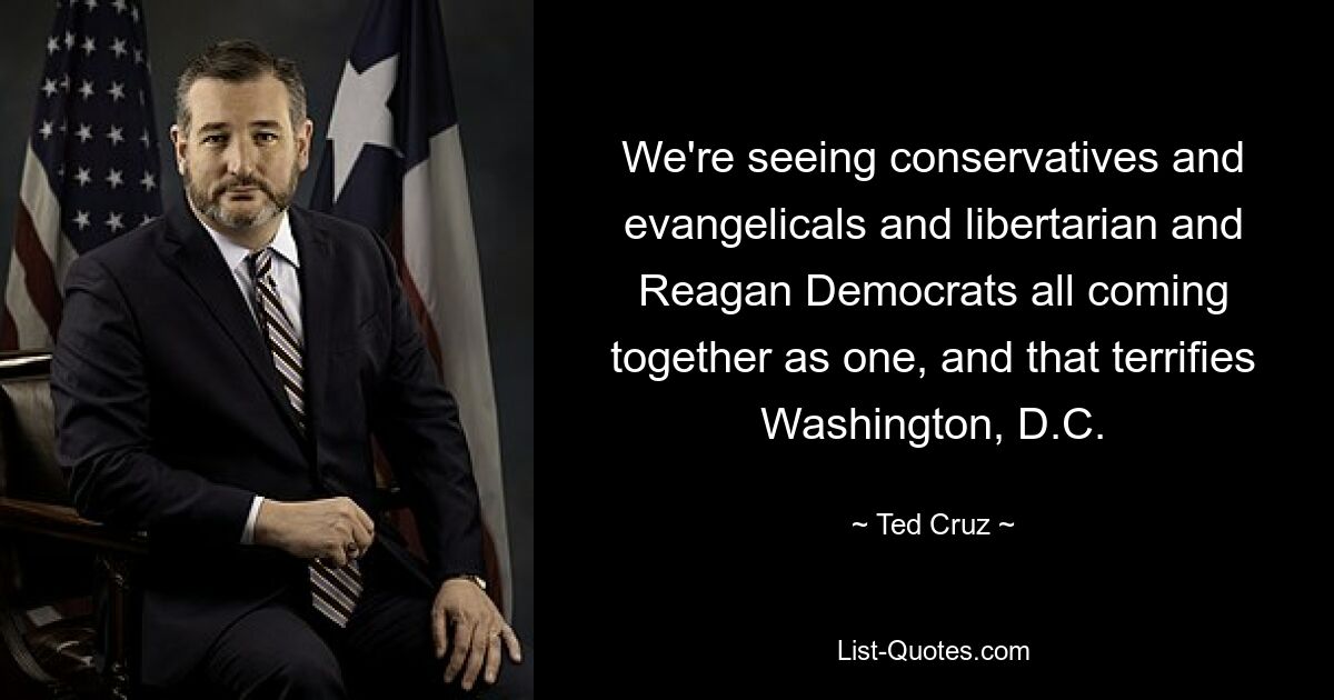 We're seeing conservatives and evangelicals and libertarian and Reagan Democrats all coming together as one, and that terrifies Washington, D.C. — © Ted Cruz