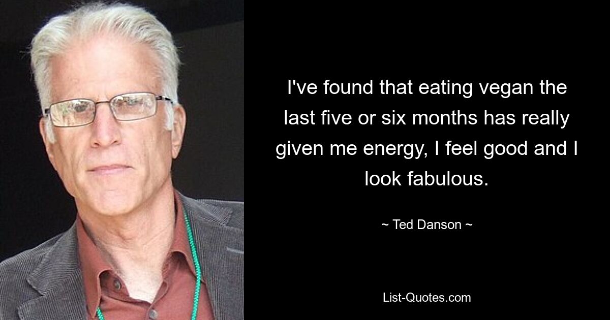 I've found that eating vegan the last five or six months has really given me energy, I feel good and I look fabulous. — © Ted Danson