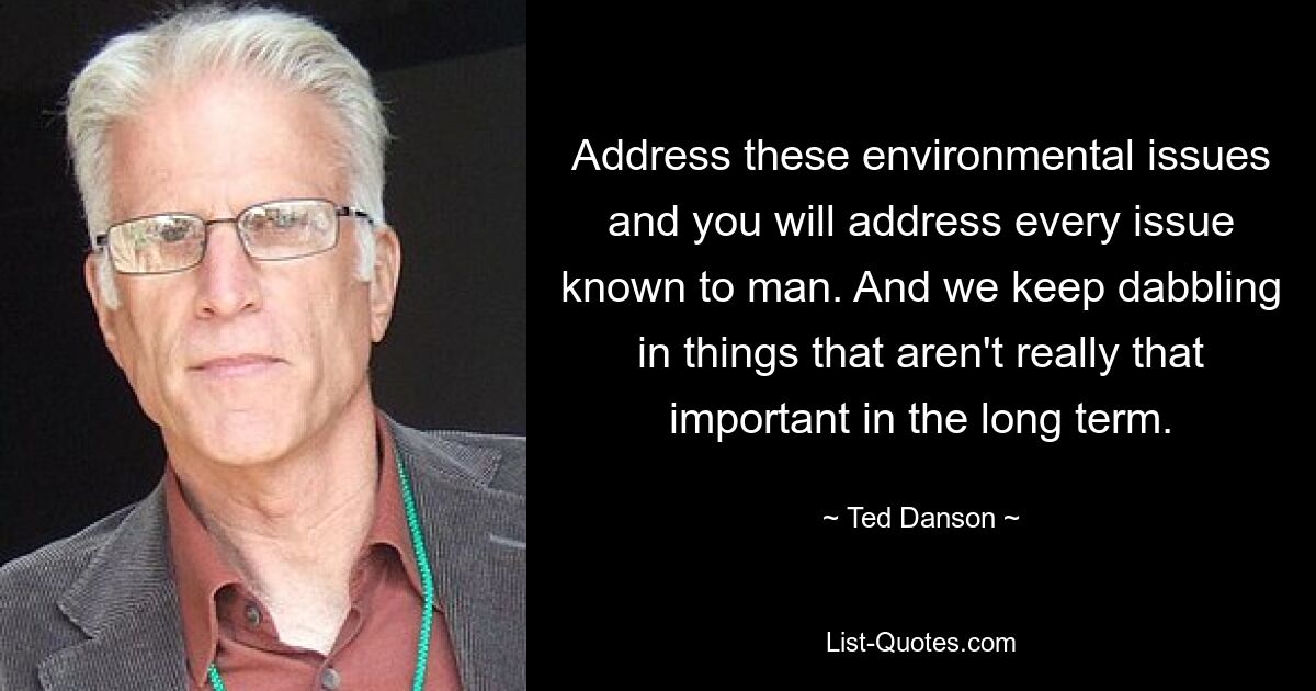 Address these environmental issues and you will address every issue known to man. And we keep dabbling in things that aren't really that important in the long term. — © Ted Danson