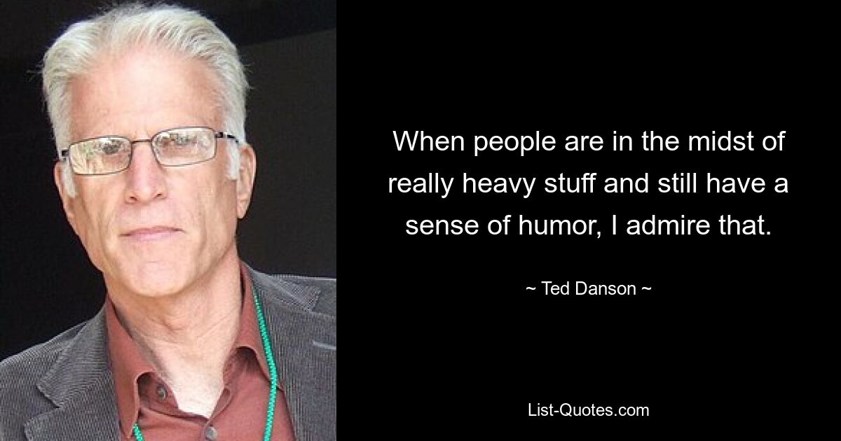 When people are in the midst of really heavy stuff and still have a sense of humor, I admire that. — © Ted Danson