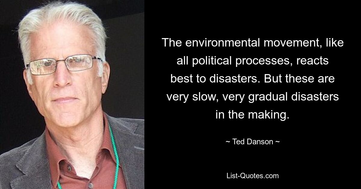 The environmental movement, like all political processes, reacts best to disasters. But these are very slow, very gradual disasters in the making. — © Ted Danson