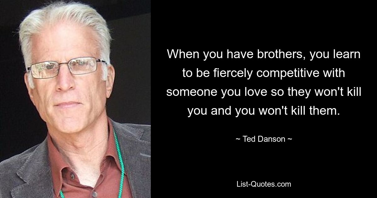 When you have brothers, you learn to be fiercely competitive with someone you love so they won't kill you and you won't kill them. — © Ted Danson