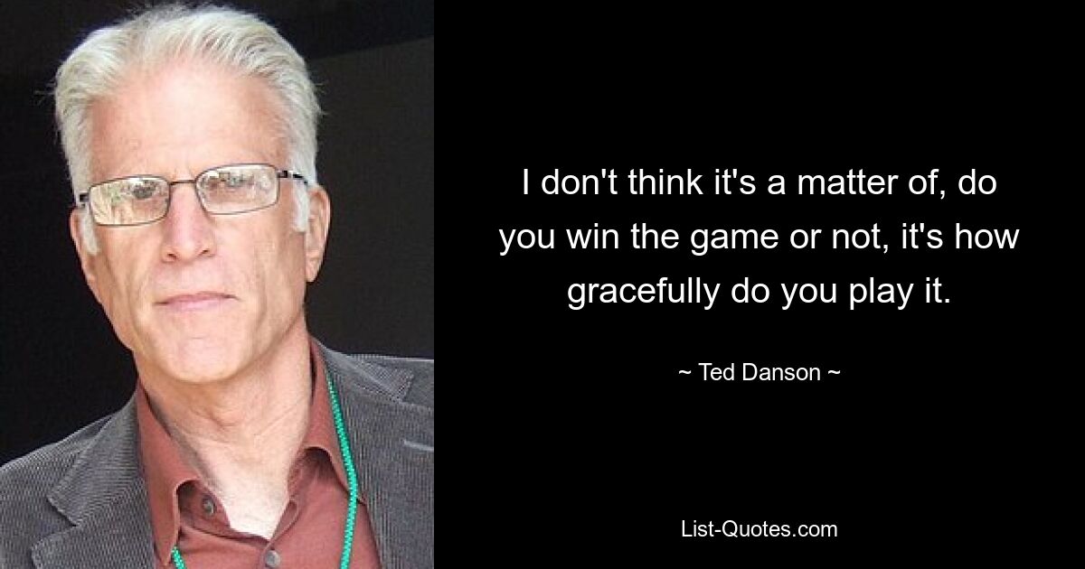 I don't think it's a matter of, do you win the game or not, it's how gracefully do you play it. — © Ted Danson