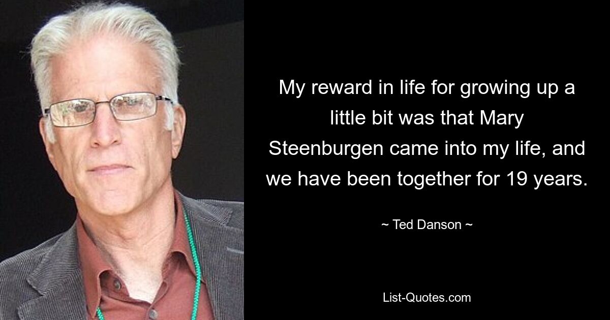 My reward in life for growing up a little bit was that Mary Steenburgen came into my life, and we have been together for 19 years. — © Ted Danson