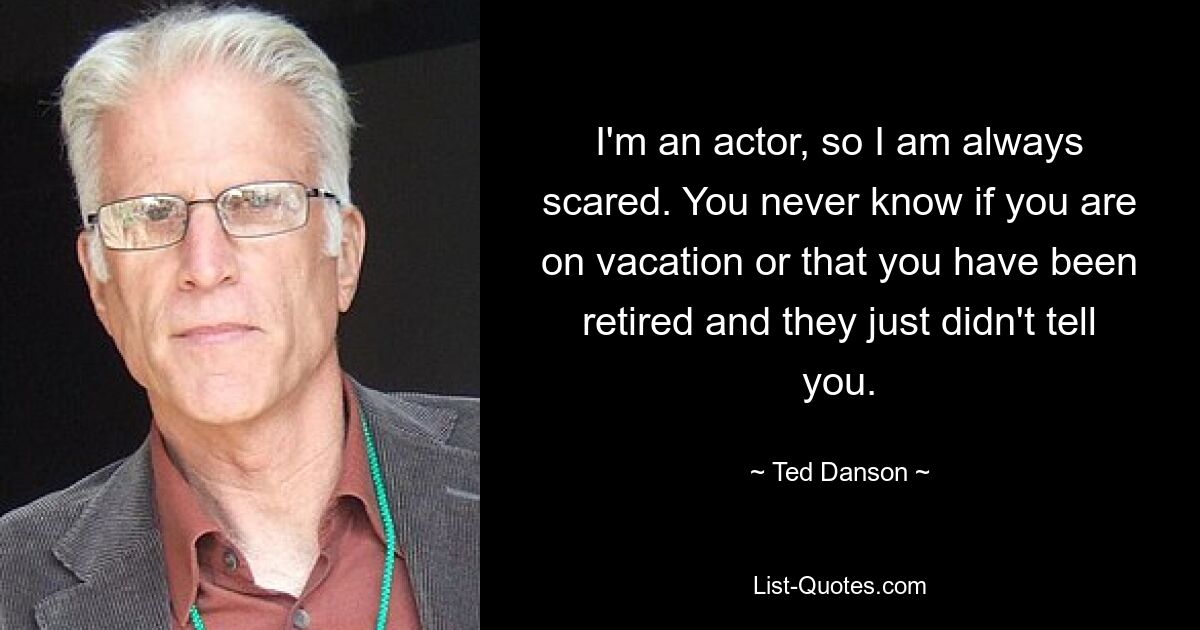 I'm an actor, so I am always scared. You never know if you are on vacation or that you have been retired and they just didn't tell you. — © Ted Danson