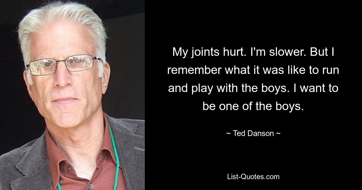 My joints hurt. I'm slower. But I remember what it was like to run and play with the boys. I want to be one of the boys. — © Ted Danson