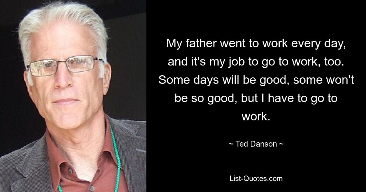 My father went to work every day, and it's my job to go to work, too. Some days will be good, some won't be so good, but I have to go to work. — © Ted Danson